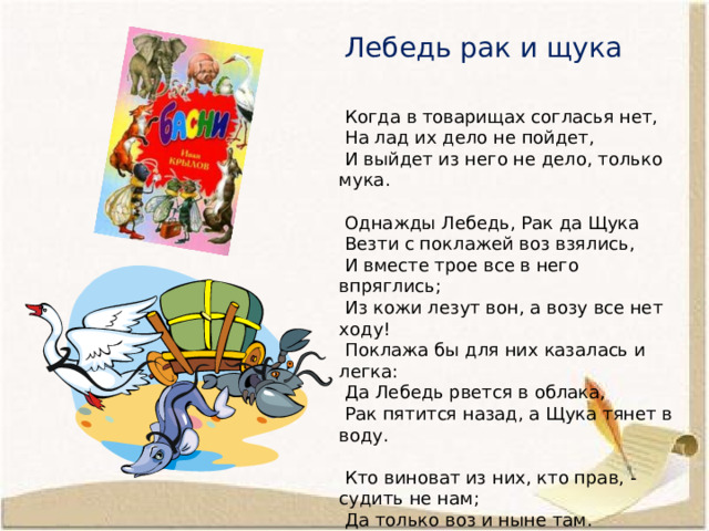  Лебедь рак и щука      Когда в товарищах согласья нет,  На лад их дело не пойдет,  И выйдет из него не дело, только мука.    Однажды Лебедь, Рак да Щука  Везти с поклажей воз взялись,  И вместе трое все в него впряглись;  Из кожи лезут вон, а возу все нет ходу!  Поклажа бы для них казалась и легка:  Да Лебедь рвется в облака,  Рак пятится назад, а Щука тянет в воду.    Кто виноват из них, кто прав, - судить не нам;  Да только воз и ныне там. 