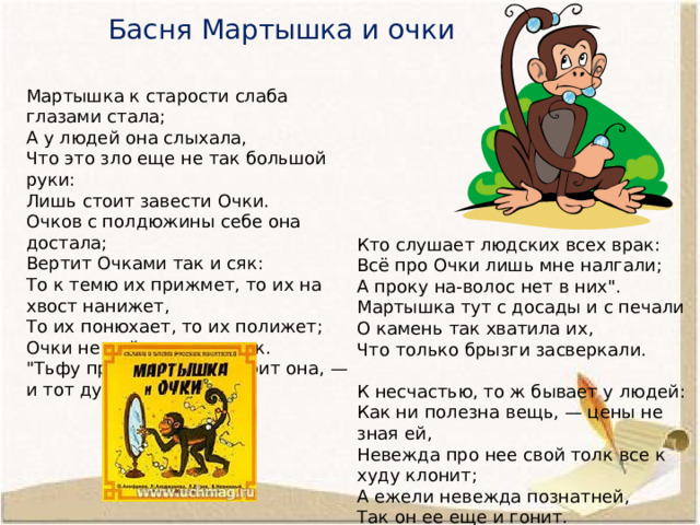 Басня Мартышка и очки Мартышка к старости слаба глазами стала; А у людей она слыхала, Что это зло еще не так большой руки: Лишь стоит завести Очки. Очков с полдюжины себе она достала; Вертит Очками так и сяк: То к темю их прижмет, то их на хвост нанижет, То их понюхает, то их полижет; Очки не действуют никак. 