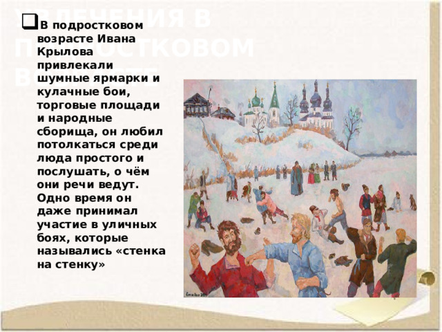 Увлечения в подростковом возрасте В подростковом возрасте Ивана Крылова привлекали шумные ярмарки и кулачные бои, торговые площади и народные сборища, он любил потолкаться среди люда простого и послушать, о чём они речи ведут. Одно время он даже принимал участие в уличных боях, которые назывались «стенка на стенку»   