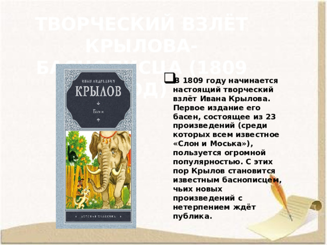 Творческий взлёт Крылова-баснописца (1809 год) В 1809 году начинается настоящий творческий взлёт Ивана Крылова. Первое издание его басен, состоящее из 23 произведений (среди которых всем известное «Слон и Моська»), пользуется огромной популярностью. С этих пор Крылов становится известным баснописцем, чьих новых произведений с нетерпением ждёт публика. 