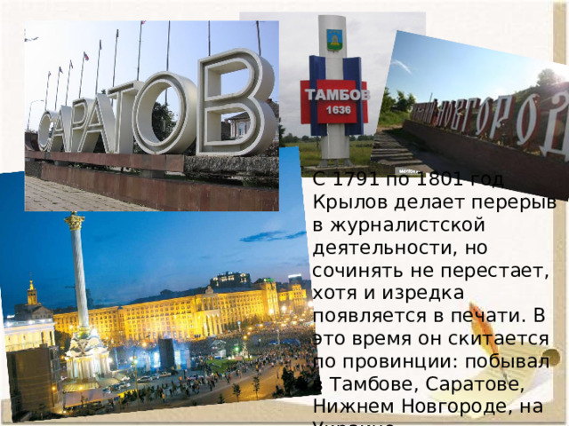 С 1791 по 1801 год Крылов делает перерыв в журналистской деятельности, но сочинять не перестает, хотя и изредка появляется в печати. В это время он скитается по провинции: побывал в Тамбове, Саратове, Нижнем Новгороде, на Украине. 