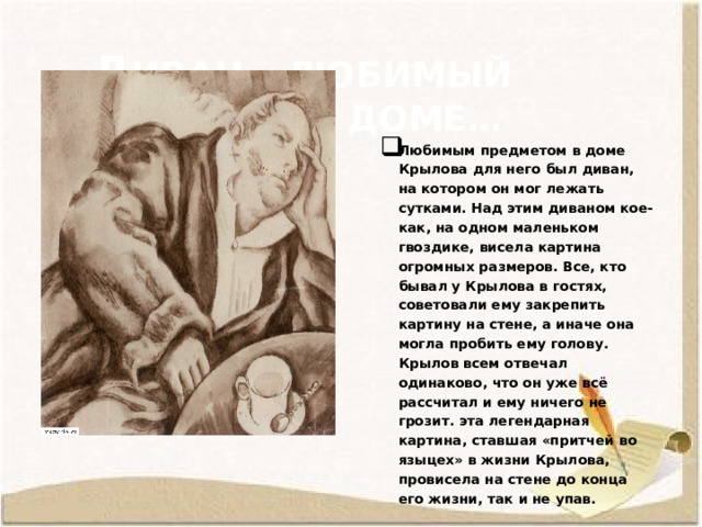  Д иван – любимый предмет в доме… Любимым предметом в доме Крылова для него был диван, на котором он мог лежать сутками. Над этим диваном кое-как, на одном маленьком гвоздике, висела картина огромных размеров. Все, кто бывал у Крылова в гостях, советовали ему закрепить картину на стене, а иначе она могла пробить ему голову. Крылов всем отвечал одинаково, что он уже всё рассчитал и ему ничего не грозит. эта легендарная картина, ставшая «притчей во языцех» в жизни Крылова, провисела на стене до конца его жизни, так и не упав. 