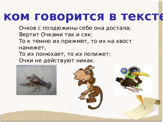 О ком говорится в тексте? Очков с полдюжины себе она достала; Вертит Очками так и сяк: То к темню их прижмет, то их на хвост нанижет, То их понюхает, то их полижет; Очки не действуют никак. 