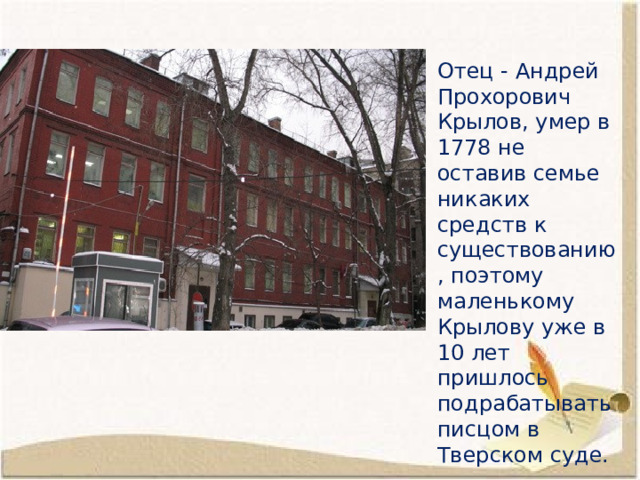 Отец - Андрей Прохорович Крылов, умер в 1778 не оставив семье никаких средств к существованию, поэтому маленькому Крылову уже в 10 лет пришлось подрабатывать писцом в Тверском суде. 