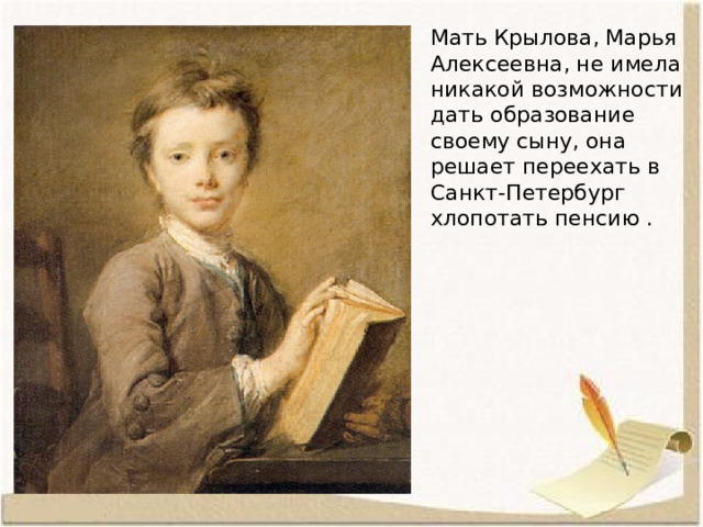Мать Крылова, Марья Алексеевна, не имела никакой возможности дать образование своему сыну, она решает переехать в Санкт-Петербург хлопотать пенсию . 