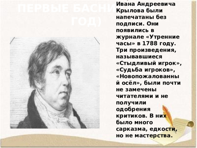 Первые басни (1788 год) Первые басни Ивана Андреевича Крылова были напечатаны без подписи. Они появились в журнале «Утренние часы» в 1788 году. Три произведения, называвшиеся «Стыдливый игрок», «Судьба игроков», «Новопожалованный осёл», были почти не замечены читателями и не получили одобрения критиков. В них было много сарказма, едкости, но не мастерства. 