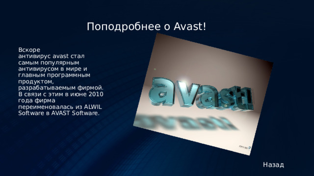 Поподробнее о Avast! Вскоре антивирус avast стал самым популярным антивирусом в мире и главным программным продуктом, разрабатываемым фирмой. В связи с этим в июне 2010 года фирма переименовалась из ALWIL Software в AVAST Software. Назад 