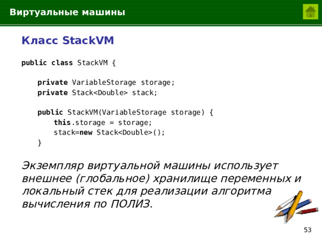 Виртуальные машины  Класс StackVM  public class StackVM {   private VariableStorage storage;   private Stack stack;   public StackVM(VariableStorage storage) {    this .storage = storage;    stack= new Stack();   }  Экземпляр виртуальной машины использует внешнее (глобальное) хранилище переменных и локальный стек для реализации алгоритма вычисления по ПОЛИЗ.  