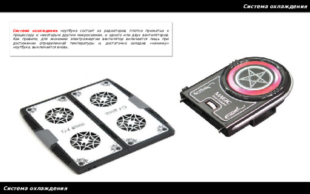 Система охлаждения Система охлаждения ноутбука состоит из радиаторов, плотно прижатых к процессору и некоторым другим микросхемам, и одного или двух вентиляторов. Как правило, для экономии электроэнергии вентилятор включается лишь при достижении определенной температуры и, достаточно охладив «начинку» ноутбука, выключается вновь. Система охлаждения 