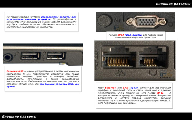 Внешние разъемы На торцах корпуса ноутбука расположены разъемы для подключения внешних устройств . От разнообразия и количества этих разъемов во многом зависят возможности ноутбука, особенно если вы собираетесь использовать его как полноценный домашний компьютер. Разъем SVGA  (VGA, Display) для подключения внешнего монитора или проектора. Разъемы USB — самые употребляемые в любом современном компьютере. К ним подключается абсолютно все: мыши, клавиатуры, модемы, принтеры и сканеры, телефоны, фотоаппараты, MP3-плееры, а также разнообразные накопители — от flash-дисков до внешних жестких дисков и DVD-ROM. Отсюда ясно, что чем больше разъемов USB, тем лучше . Порт Ethernet , или LAN  (RJ-45), служит для подключения ноутбука к локальной сети и связи через нее с другими компьютерами. Очень похоже на него гнездо RJ-11 , в которое включается провод от телефонной линии. Это разъем встроенного в ноутбук модема. Перепутать разъемы помешает то, что вилка RJ-45 почти в два раза шире, чем RJ-11, хотя по толщине они одинаковы. Внешние разъемы 