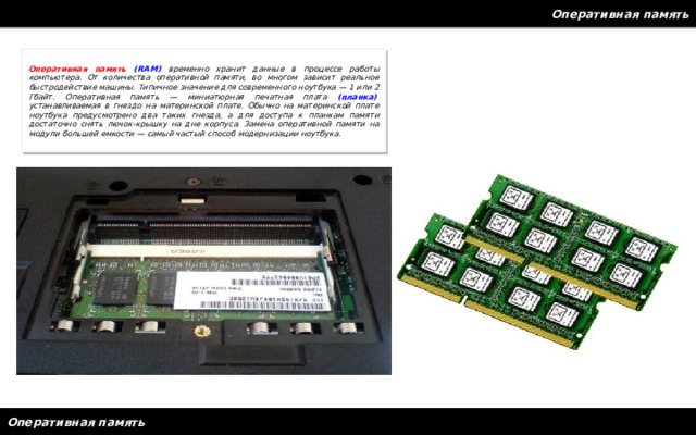Оперативная память Оперативная память (RAM) временно хранит данные в процессе работы компьютера. От количества оперативной памяти, во многом зависит реальное быстродействие машины. Типичное значение для современного ноутбука — 1 или 2 Гбайт. Оперативная память — миниатюрная печатная плата  (планка) , устанавливаемая в гнездо на материнской плате. Обычно на материнской плате ноутбука предусмотрено два таких гнезда, а для доступа к планкам памяти достаточно снять лючок-крышку на дне корпуса. Замена оперативной памяти на модули большей емкости — самый частый способ модернизации ноутбука. Оперативная память 