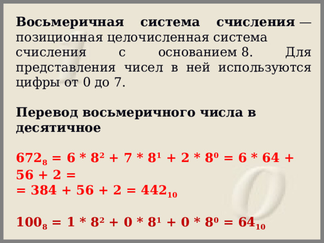 Восьмеричная система счисления  —позиционная целочисленная система счисления с основанием 8. Для представления чисел в ней используются цифры от 0 до 7. Перевод восьмеричного числа в десятичное  672 8  = 6 * 8 2  + 7 * 8 1  + 2 * 8 0  = 6 * 64 + 56 + 2 = = 384 + 56 + 2 = 442 10  100 8  = 1 * 8 2  + 0 * 8 1  + 0 * 8 0  = 64 10 