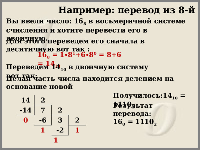 Например: перевод из 8-й сс Вы ввели число: 16 8  в восьмеричной системе счисления и хотите перевести его в двоичную.  Для этого переведем его сначала в десятичную вот так :  16 8  = 1∙8 1 +6∙8 0  = 8+6 = 14 10   Переведем 14 10  в двоичную систему вот так: Целая часть числа находится делением на основание новой  Получилось:14 10  = 1110 2   14 2 -14 0 7 2 -6 3 1 2 -2 1 1 Результат перевода:  16 8  = 1110 2 