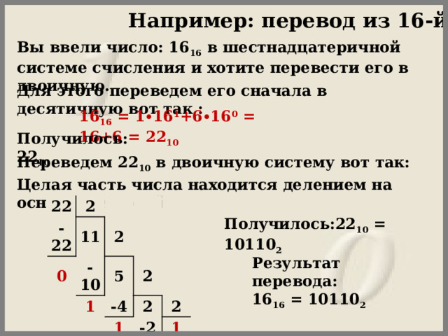 Например: перевод из 16-й сс Вы ввели число: 16 16  в шестнадцатеричной системе счисления и хотите перевести его в двоичную.  Для этого переведем его сначала в десятичную вот так : 16 16  = 1∙16 1 +6∙16 0  = 16+6 = 22 10   Получилось: 22 10   Переведем 22 10  в двоичную систему вот так: Целая часть числа находится делением на основание новой  22 -22 2 0 11 2 -10 5 1 2 -4 2 1 2 -2 1 0 Получилось:22 10  = 10110 2   Результат перевода:  16 16  = 10110 2 