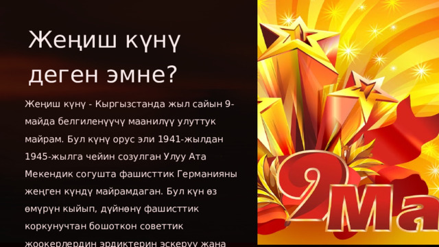 Жеңиш күнү деген эмне? Жеңиш күнү - Кыргызстанда жыл сайын 9-майда белгиленүүчү маанилүү улуттук майрам. Бул күнү орус эли 1941-жылдан 1945-жылга чейин созулган Улуу Ата Мекендик согушта фашисттик Германияны жеңген күндү майрамдаган. Бул күн өз өмүрүн кыйып, дүйнөнү фашисттик коркунучтан бошоткон советтик жоокерлердин эрдиктерин эскерүү жана сыймыктануу күнү.  