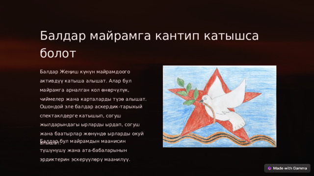 Балдар майрамга кантип катышса болот Балдар Жеңиш күнүн майрамдоого активдүү катыша алышат. Алар бул майрамга арналган кол өнөрчүлүк, чиймелер жана карталарды түзө алышат. Ошондой эле балдар аскердик-тарыхый спектаклдерге катышып, согуш жылдарындагы ырларды ырдап, согуш жана баатырлар жөнүндө ырларды окуй алышат. Балдар бул майрамдын маанисин түшүнүшү жана ата-бабаларынын эрдиктерин эскерүүлөрү маанилүү.  
