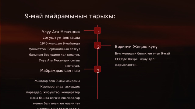 9-май майрамынын тарыхы: 1 Улуу Ата Мекендик согуштун аякташы 1945-жылдын 9-майында фашисттик Германиянын сөзсүз багынып беришине кол коюлуп, Улуу Ата Мекендик согуш аяктаган. 2 Биринчи Жеңиш күнү Бул жеңишти белгилөө үчүн 9-май СССРде Жеңиш күнү деп жарыяланган. 3 Майрамдык салттар Жылдар бою 9-май майрамы Кыргызстанда аскердик параддар, жүрүштөр, концерттер жана башка өзгөчө иш-чаралар менен белгиленген маанилүү улуттук окуя болуп калды.  