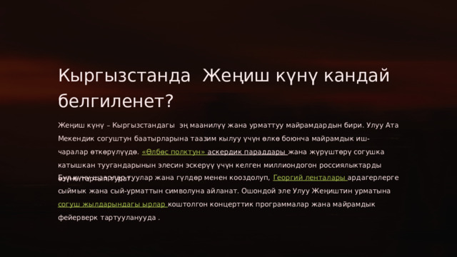 Кыргызстанда Жеңиш күнү кандай белгиленет? Жеңиш күнү – Кыргызстандагы эң маанилүү жана урматтуу майрамдардын бири. Улуу Ата Мекендик согуштун баатырларына таазим кылуу үчүн өлкө боюнча майрамдык иш-чаралар өткөрүлүүдө. «Өлбөс полктун» аскердик параддары жана жүрүштөрү согушка катышкан туугандарынын элесин эскерүү үчүн келген миллиондогон россиялыктарды өзүнө тартып турат. Бул күнү шаарлар туулар жана гүлдөр менен кооздолуп, Георгий ленталары ардагерлерге сыймык жана сый-урматтын символуна айланат. Ошондой эле Улуу Жеңиштин урматына согуш жылдарындагы ырлар коштолгон концерттик программалар жана майрамдык фейерверк тартууланууда .  