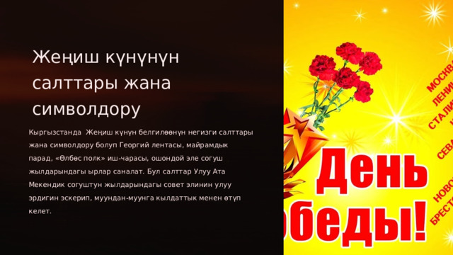 Жеңиш күнүнүн салттары жана символдору Кыргызстанда Жеңиш күнүн белгилөөнүн негизги салттары жана символдору болуп Георгий лентасы, майрамдык парад, «Өлбөс полк» иш-чарасы, ошондой эле согуш жылдарындагы ырлар саналат. Бул салттар Улуу Ата Мекендик согуштун жылдарындагы совет элинин улуу эрдигин эскерип, муундан-муунга кылдаттык менен өтүп келет.  