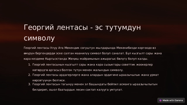 Георгий лентасы - эс тутумдун символу Георгий лентасы Улуу Ата Мекендик согуштун жылдарында Мекенибизди коргоодо өз өмүрүн бергендерди эске салган маанилүү символ болуп саналат. Бул кызгылт сары жана кара кездеме Кыргызстанда Жеңиш майрамынын ажырагыс бөлүгү болуп калды. Георгий лентасынын кызгылт сары жана кара сызыктары советтик жоокерлер көтөрүүгө аргасыз болгон түтүн менен жалындын символу. Георгий лентасы ардагерлерге жана алардын эрдигине ыраазычылык жана урмат көрсөтүүнүн белгиси. Георгий лентасын тагынуу менен эл башындагы бейпил асманга ыраазычылыгын билдирип, ошол баатырдык лесин сактап калууга умтулат.  