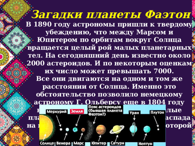 Загадки планеты Фаэтон В 1890 году астрономы пришли к твердому убеждению, что между Марсом и Юпитером по орбитам вокруг Солнца вращается целый рой малых планетарных тел. На сегодняшний день известно около 2000 астероидов. И по некоторым оценкам их число может превышать 7000.  Все они двигаются на одном и том же расстоянии от Солнца. Именно это обстоятельство позволило немецкому астроному Г. Ольберсу еще в 1804 году высказать гипотезу о том, что малые планеты произошли в результате распада на куски одной большой планеты, которой он дал имя Фаэтон. 