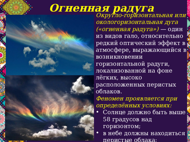 Огненная радуга Округло-горизонтальная или окологоризонтальная дуга («огненная радуга») — один из видов гало, относительно редкий оптический эффект в атмосфере, выражающийся в возникновении горизонтальной радуги, локализованной на фоне лёгких, высоко расположенных перистых облаков. Феномен проявляется при определённых условиях: Солнце должно быть выше 58 градусов над горизонтом; в небе должны находиться перистые облака; плоские шестиугольные кристаллы льда в облаках должны располагаться горизонтально. 