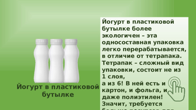 Йогурт в пластиковой бутылке более экологичен – эта односоставная упаковка легко перерабатывается, в отличие от тетрапака. Тетрапак – сложный вид упаковки, состоит не из 1 слоя, а из 6! В ней есть и картон, и фольга, и даже полиэтилен! Значит, требуется больше ресурсов для производства. Йогурт в пластиковой бутылке Тетрапак 