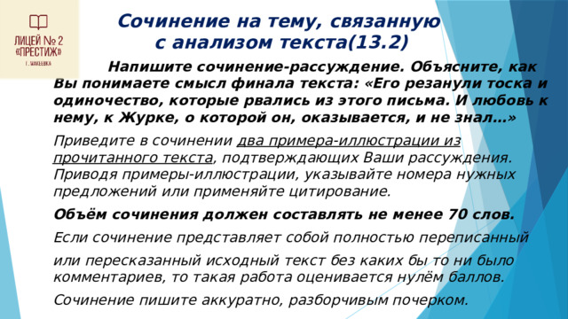 Сочинение на тему, связанную  с анализом текста(13.2)  Напишите сочинение-рассуждение. Объясните, как Вы понимаете смысл финала текста: «Его резанули тоска и одиночество, которые рвались из этого письма. И любовь к нему, к Журке, о которой он, оказывается, и не знал…» Приведите в сочинении два примера-иллюстрации из прочитанного текста , подтверждающих Ваши рассуждения. Приводя примеры-иллюстрации, указывайте номера нужных предложений или применяйте цитирование. Объём сочинения должен составлять не менее 70 слов. Если сочинение представляет собой полностью переписанный или пересказанный исходный текст без каких бы то ни было комментариев, то такая работа оценивается нулём баллов. Сочинение пишите аккуратно, разборчивым почерком. 