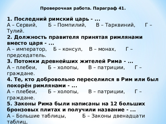 Проверочная работа. Параграф 41.  1. Последний римский царь - ... А – Сервий, Б – Помпилий, В – Тарквиний, Г – Тулий. 2. Должность правителя принятая римлянами вместо царя - ... А – император, Б – консул, В – монах, Г – председатель. 3. Потомки древнейших жителей Рима - ... А – плебеи, Б – холопы, В – патриции, Г – граждане. 4. Те, кто добровольно переселился в Рим или был покорён римлянами - ... А – плебеи, Б – холопы, В – патриции, Г – граждане. 5. Законы Рима были написаны на 12 больших бронзовых плитах и получили название - ... А – Большие таблицы, Б – Законы двенадцати таблиц, В – Таблицы 12 законов, Г – Бронзовые законы. 6. Согласно закону, вора пойманного ночью на месте преступления, разрешалась ... 