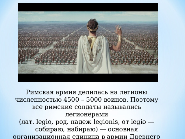 Римская армия делилась на легионы численностью 4500 – 5000 воинов. Поэтому все римские солдаты назывались легионерами (лат. legio, род. падеж legionis, от legio — собираю, набираю) — основная организационная единица в армии Древнего Рима 