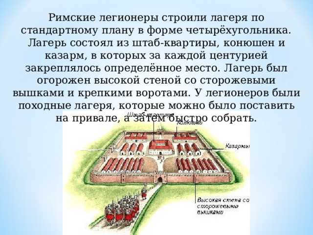 Римские легионеры строили лагеря по стандартному плану в форме четырёхугольника. Лагерь состоял из штаб-квартиры, конюшен и казарм, в которых за каждой центурией закреплялось определённое место. Лагерь был огорожен высокой стеной со сторожевыми вышками и крепкими воротами. У легионеров были походные лагеря, которые можно было поставить на привале, а затем быстро собрать. 