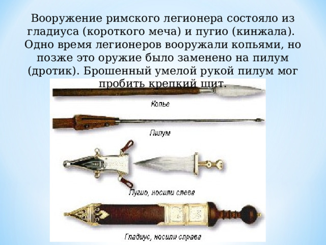 Вооружение римского легионера состояло из гладиуса (короткого меча) и пугио (кинжала). Одно время легионеров вооружали копьями, но позже это оружие было заменено на пилум (дротик). Брошенный умелой рукой пилум мог пробить крепкий щит. 