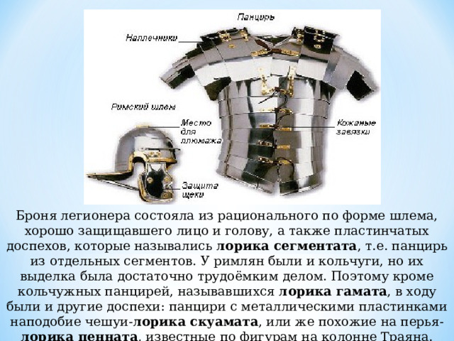 Броня легионера состояла из рационального по форме шлема, хорошо защищавшего лицо и голову, а также пластинчатых доспехов, которые назывались  лорика сегментата , т.е. панцирь из отдельных сегментов. У римлян были и кольчуги, но их выделка была достаточно трудоёмким делом. Поэтому кроме кольчужных панцирей, называвшихся лорика гамата , в ходу были и другие доспехи: панцири с металлическими пластинками наподобие чешуи- лорика скуамата , или же похожие на перья- лорика пенната , известные по фигурам на колонне Траяна. 