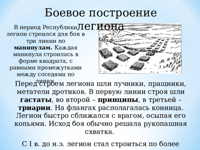 Боевое построение легиона В период Республики легион строился для боя в три линии по манипулам. Каждая манипула строилась в форме квадрата, с равными промежутками между соседями по линии. Перед строем легиона шли лучники, пращники, метатели дротиков. В первую линии строя шли гастаты , во второй – принципы , в третьей – триарии . На флангах располагалась конница. Легион быстро сближался с врагом, осыпая его копьями. Исход боя обычно решала рукопашная схватка. С I в. до н.э. легион стал строиться по более крупным когортам , становившимся в три линии в шахматном порядке. 