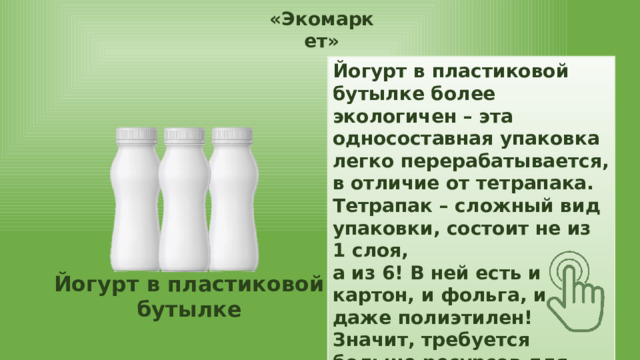 «Экомаркет» Йогурт в пластиковой бутылке более экологичен – эта односоставная упаковка легко перерабатывается, в отличие от тетрапака. Тетрапак – сложный вид упаковки, состоит не из 1 слоя, а из 6! В ней есть и картон, и фольга, и даже полиэтилен! Значит, требуется больше ресурсов для производства. Йогурт в пластиковой бутылке Тетрапак 
