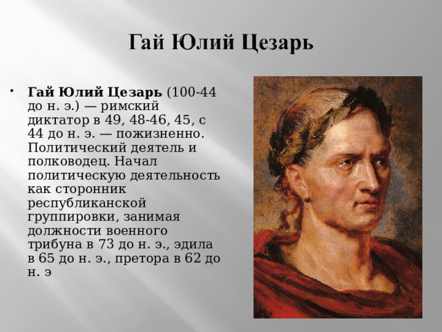 Гай Юлий Цезарь  (100-44 до н. э.) — римский диктатор в 49, 48-46, 45, с 44 до н. э. — пожизненно. Политический деятель и полководец. Начал политическую деятельность как сторонник республиканской группировки, занимая должности военного трибуна в 73 до н. э., эдила в 65 до н. э., претора в 62 до н. э 