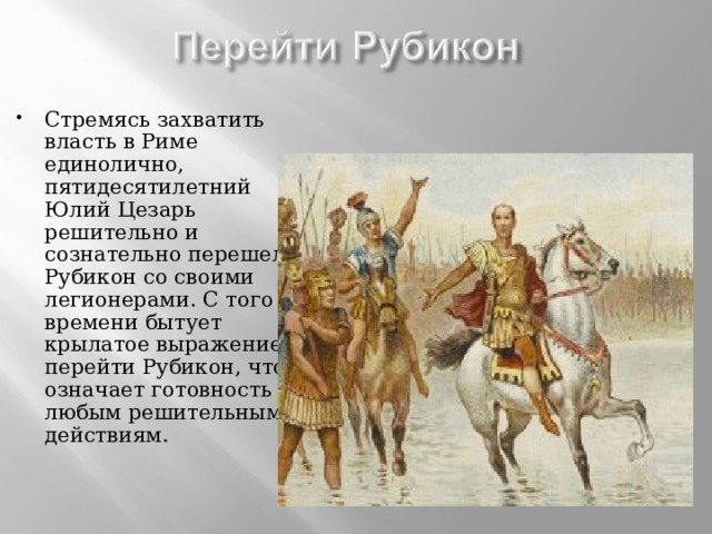 Стремясь захватить власть в Риме единолично, пятидесятилетний Юлий Цезарь решительно и сознательно перешел Рубикон со своими легионерами. С того времени бытует крылатое выражение перейти Рубикон, что означает готовность к любым решительным действиям. 