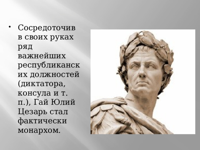 Сосредоточив в своих руках ряд важнейших республиканских должностей (диктатора, консула и т. п.), Гай Юлий Цезарь стал фактически монархом. 