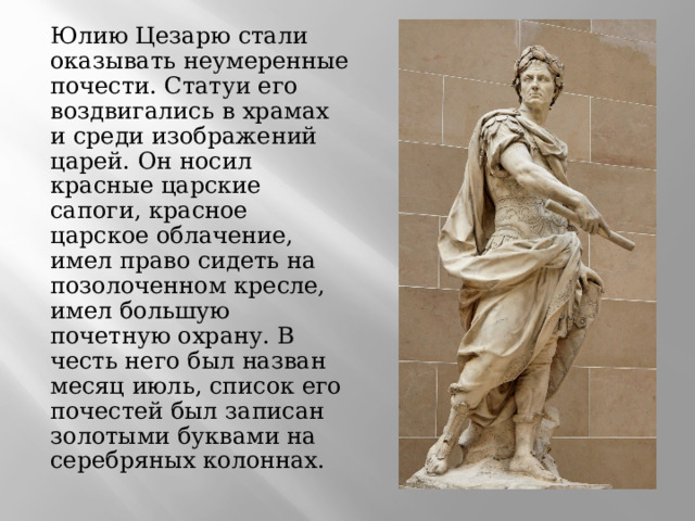 Юлию Цезарю стали оказывать неумеренные почести. Статуи его воздвигались в храмах и среди изображений царей. Он носил красные царские сапоги, красное царское облачение, имел право сидеть на позолоченном кресле, имел большую почетную охрану. В честь него был назван месяц июль, список его почестей был записан золотыми буквами на серебряных колоннах. 