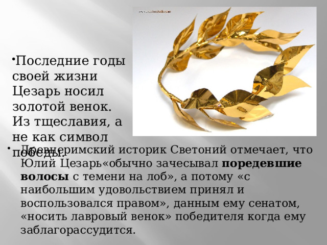 Последние годы своей жизни Цезарь носил золотой венок. Из тщеславия, а не как символ победы. Древнеримский историк Светоний отмечает, что Юлий  Цезарь«обычно зачесывал поредевшие волосы с темени на лоб», а потому «с наибольшим удовольствием принял и воспользовался правом», данным ему сенатом, «носить лавровый венок» победителя когда ему заблагорассудится. 