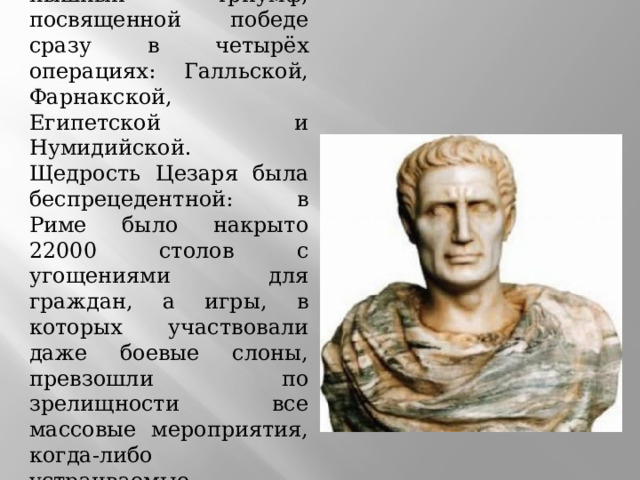 В 47 году до н. э. Цезарь справил пышный триумф, посвященной победе сразу в четырёх операциях: Галльской, Фарнакской, Египетской и Нумидийской. Щедрость Цезаря была беспрецедентной: в Риме было накрыто 22000 столов с угощениями для граждан, а игры, в которых участвовали даже боевые слоны, превзошли по зрелищности все массовые мероприятия, когда-либо устраиваемые римскими правителями.    