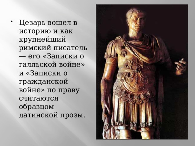 Цезарь вошел в историю и как крупнейший римский писатель — его «Записки о галльской войне» и «Записки о гражданской войне» по праву считаются образцом латинской прозы.  