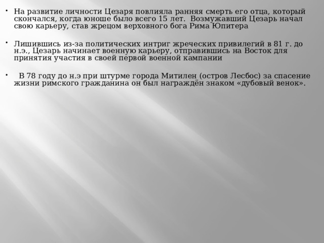 На развитие личности Цезаря повлияла ранняя смерть его отца, который скончался, когда юноше было всего 15 лет.  Возмужавший Цезарь начал свою карьеру, став жрецом верховного бога Рима Юпитера  Лишившись из-за политических интриг жреческих привилегий в 81 г. до н.э., Цезарь начинает военную карьеру, отправившись на Восток для принятия участия в своей первой военной кампании     В 78 году до н.э при штурме города Митилен (остров Лесбос) за спасение жизни римского гражданина он был награждён знаком «дубовый венок». 