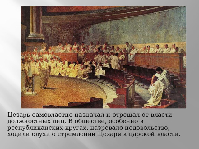  Цезарь самовластно назначал и отрешал от власти должностных лиц. В обществе, особенно в республиканских кругах, назревало недовольство, ходили слухи о стремлении Цезаря к царской власти. 