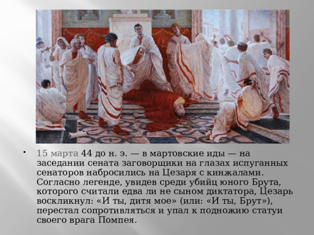 15 марта  44 до н. э. — в мартовские иды — на заседании сената заговорщики на глазах испуганных сенаторов набросились на Цезаря с кинжалами. Согласно легенде, увидев среди убийц юного Брута, которого считали едва ли не сыном диктатора, Цезарь воскликнул: «И ты, дитя мое» (или: «И ты, Брут»), перестал сопротивляться и упал к подножию статуи своего врага Помпея. 