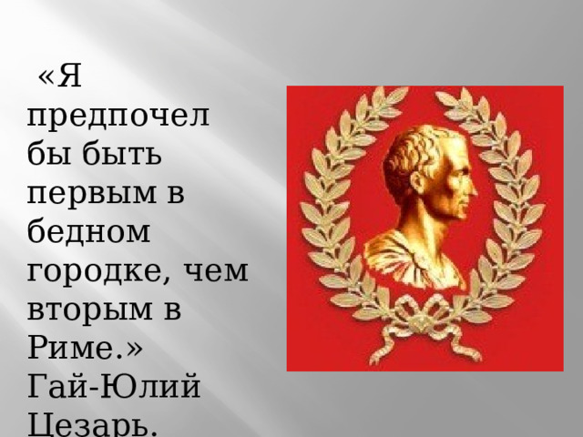  «Я предпочел бы быть первым в бедном городке, чем вторым в Риме.» Гай-Юлий Цезарь. 