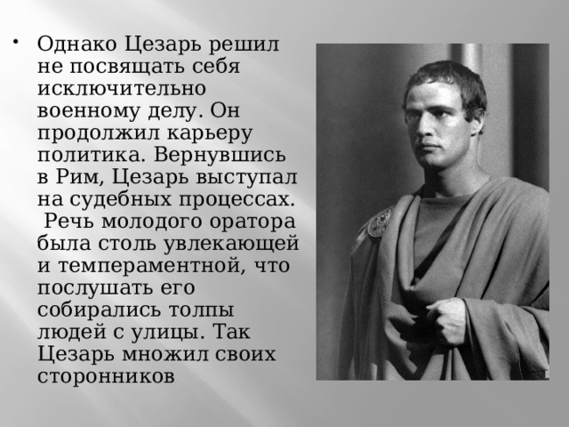 Однако Цезарь решил не посвящать себя исключительно военному делу. Он продолжил карьеру политика. Вернувшись в Рим, Цезарь выступал на судебных процессах.  Речь молодого оратора была столь увлекающей и темпераментной, что послушать его собирались толпы людей с улицы. Так Цезарь множил своих сторонников   