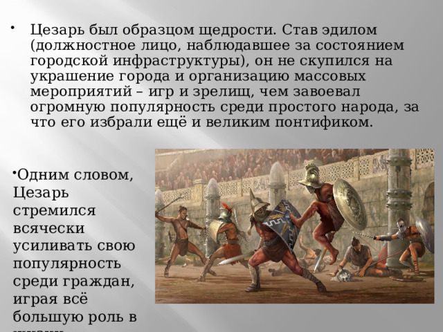 Цезарь был образцом щедрости. Став эдилом (должностное лицо, наблюдавшее за состоянием городской инфраструктуры), он не скупился на украшение города и организацию массовых мероприятий – игр и зрелищ, чем завоевал огромную популярность среди простого народа, за что его избрали ещё и великим понтификом. Одним словом, Цезарь стремился всячески усиливать свою популярность среди граждан, играя всё большую роль в жизни государства.  