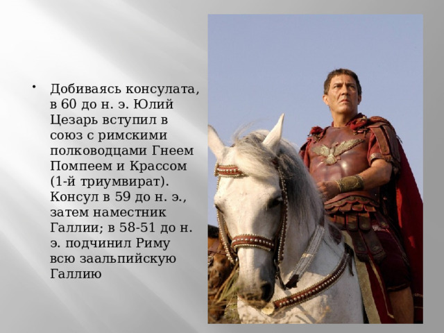 Добиваясь консулата, в 60 до н. э. Юлий Цезарь вступил в союз с римскими полководцами Гнеем Помпеем и Крассом (1-й триумвират). Консул в 59 до н. э., затем наместник Галлии; в 58-51 до н. э. подчинил Риму всю заальпийскую Галлию 