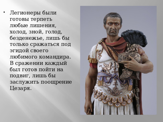 Легионеры были готовы терпеть любые лишения, холод, зной, голод, безденежье, лишь бы только сражаться под эгидой своего любимого командира. В сражении каждый был готов пойти на подвиг, лишь бы заслужить поощрение Цезаря.  